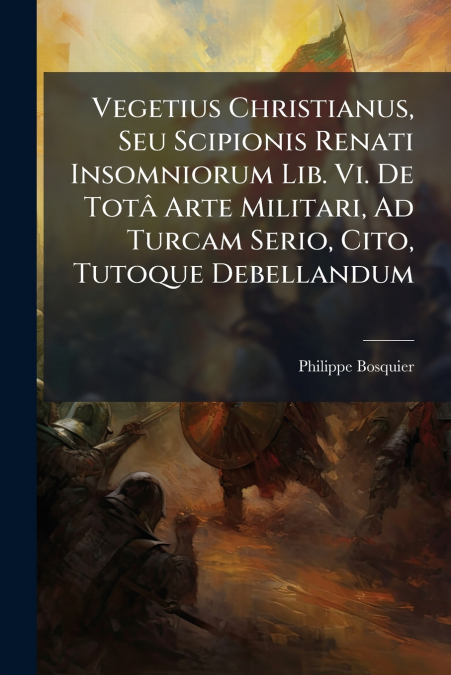 Vegetius Christianus, Seu Scipionis Renati Insomniorum Lib. Vi. De Totâ Arte Militari, Ad Turcam Serio, Cito, Tutoque Debellandum