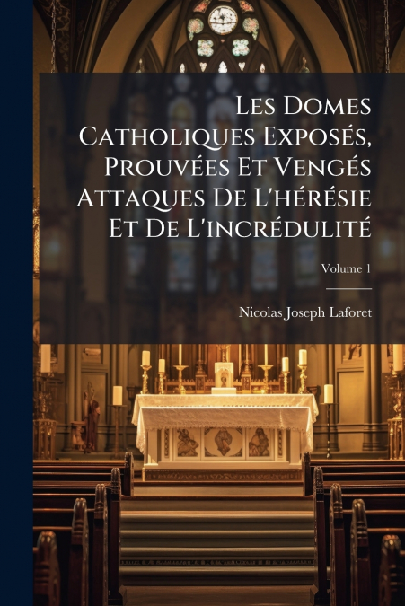 Les Domes Catholiques Exposés, Prouvées Et Vengés Attaques De L’hérésie Et De L’incrédulité; Volume 1
