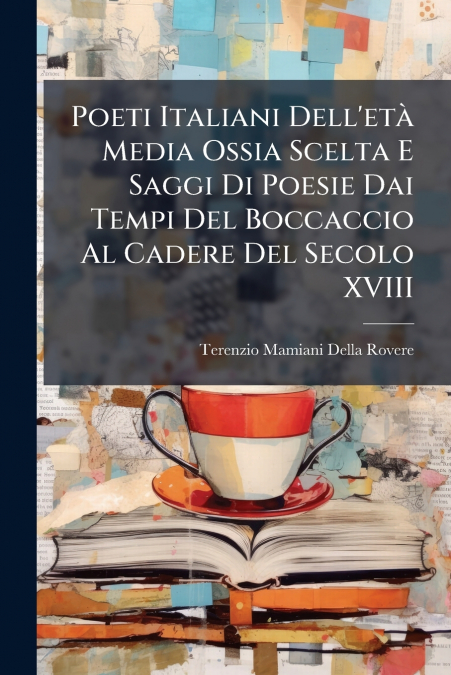 Poeti Italiani Dell’età Media Ossia Scelta E Saggi Di Poesie Dai Tempi Del Boccaccio Al Cadere Del Secolo XVIII