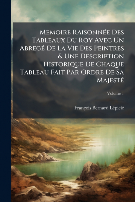 Memoire Raisonnée Des Tableaux Du Roy Avec Un Abregé De La Vie Des Peintres & Une Description Historique De Chaque Tableau Fait Par Ordre De Sa Majesté; Volume 1