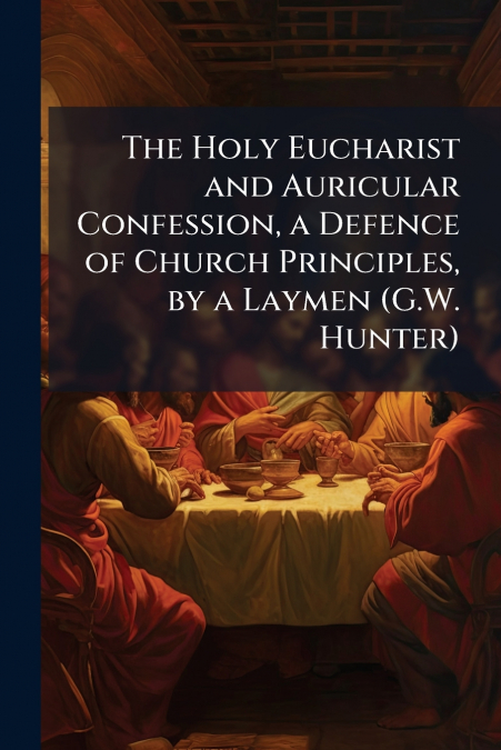 The Holy Eucharist and Auricular Confession, a Defence of Church Principles, by a Laymen (G.W. Hunter)
