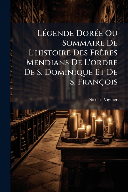 Légende Dorée Ou Sommaire De L’histoire Des Frères Mendians De L’ordre De S. Dominique Et De S. François