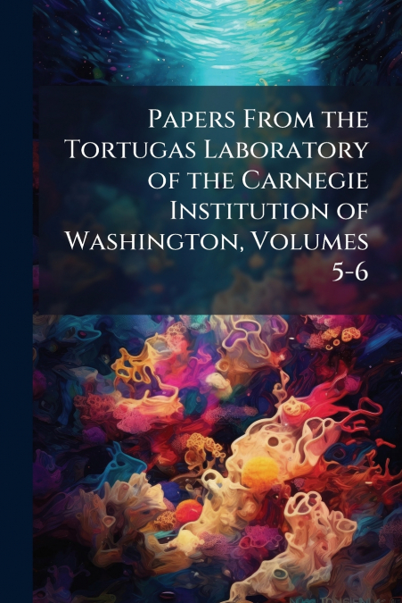 Papers From the Tortugas Laboratory of the Carnegie Institution of Washington, Volumes 5-6