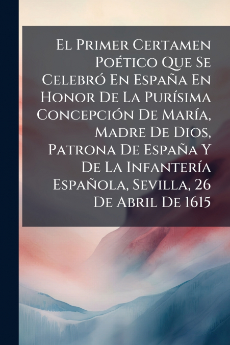 El Primer Certamen Poético Que Se Celebró En España En Honor De La Purísima Concepción De María, Madre De Dios, Patrona De España Y De La Infantería Española, Sevilla, 26 De Abril De 1615