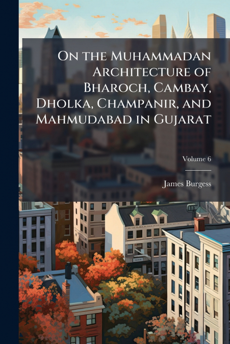 On the Muhammadan Architecture of Bharoch, Cambay, Dholka, Champanir, and Mahmudabad in Gujarat; Volume 6