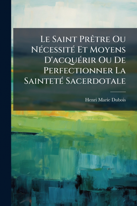 Le Saint Prêtre Ou Nécessité Et Moyens D’acquérir Ou De Perfectionner La Sainteté Sacerdotale