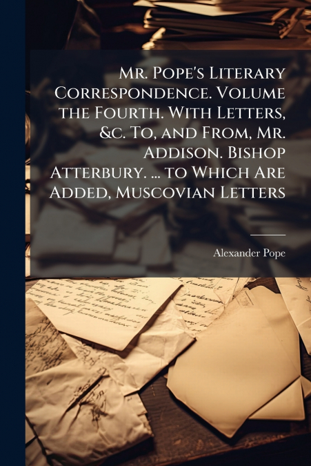 Mr. Pope’s Literary Correspondence. Volume the Fourth. With Letters, &c. To, and From, Mr. Addison. Bishop Atterbury. ... to Which Are Added, Muscovian Letters