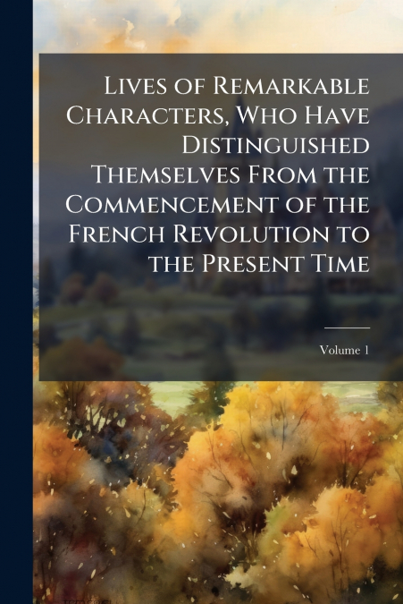 Lives of Remarkable Characters, Who Have Distinguished Themselves From the Commencement of the French Revolution to the Present Time; Volume 1