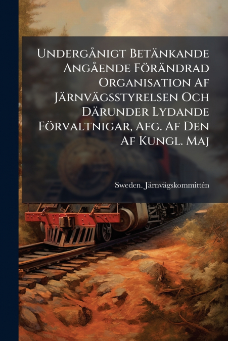 Undergånigt Betänkande Angående Förändrad Organisation Af Järnvägsstyrelsen Och Därunder Lydande Förvaltnigar, Afg. Af Den Af Kungl. Maj