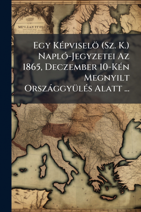 Egy Képviselö (Sz. K.) Napló-Jegyzetei Az 1865, Deczember 10-Kén Megnyilt Országgyülés Alatt ...