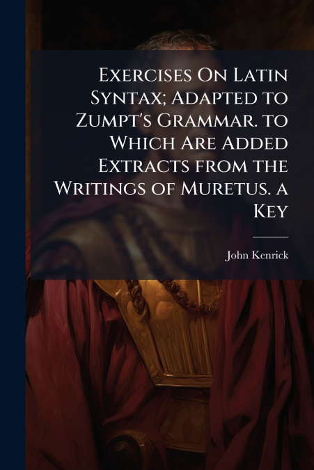Exercises On Latin Syntax; Adapted to Zumpt’s Grammar. to Which Are Added Extracts from the Writings of Muretus. a Key