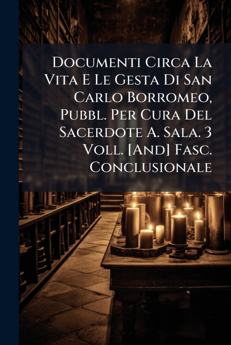 Documenti Circa La Vita E Le Gesta Di San Carlo Borromeo, Pubbl. Per Cura Del Sacerdote A. Sala. 3 Voll. [And] Fasc. Conclusionale