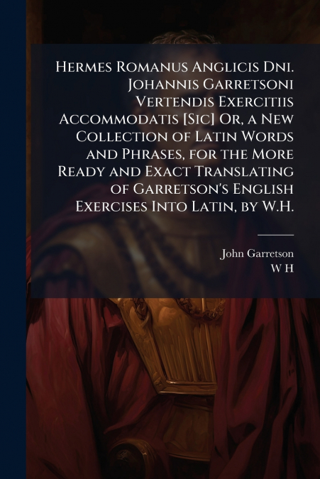 Hermes Romanus Anglicis Dni. Johannis Garretsoni Vertendis Exercitiis Accommodatis [Sic] Or, a New Collection of Latin Words and Phrases, for the More Ready and Exact Translating of Garretson’s Englis