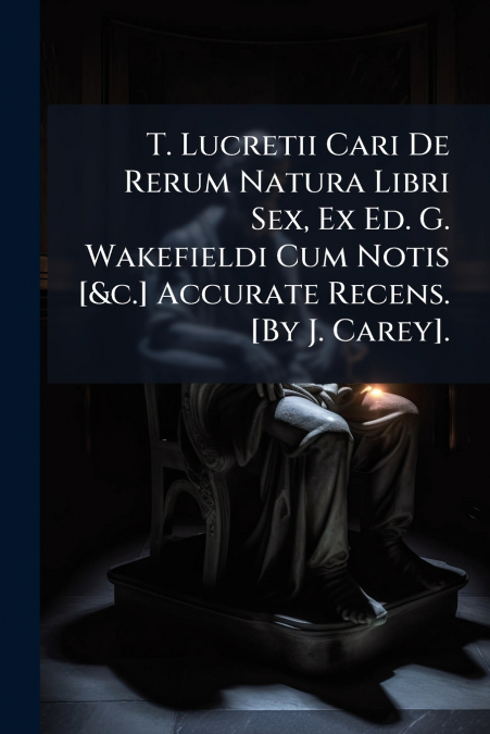 T. Lucretii Cari De Rerum Natura Libri Sex, Ex Ed. G. Wakefieldi Cum Notis [&c.] Accurate Recens. [By J. Carey].