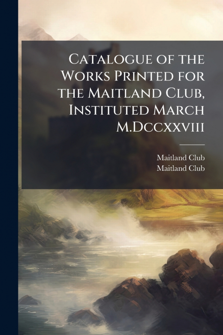 Catalogue of the Works Printed for the Maitland Club, Instituted March M.Dccxxviii
