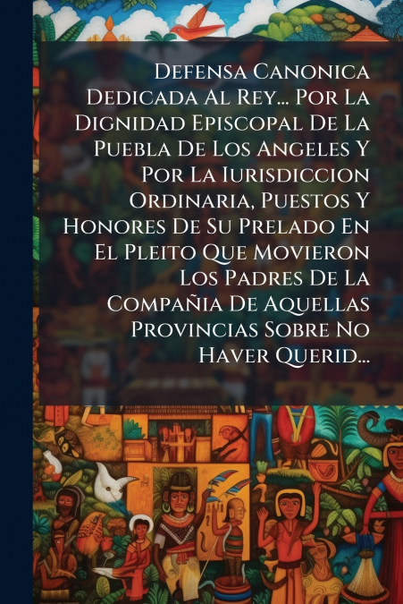 Defensa Canonica Dedicada Al Rey... Por La Dignidad Episcopal De La Puebla De Los Angeles Y Por La Iurisdiccion Ordinaria, Puestos Y Honores De Su Prelado En El Pleito Que Movieron Los Padres De La Co