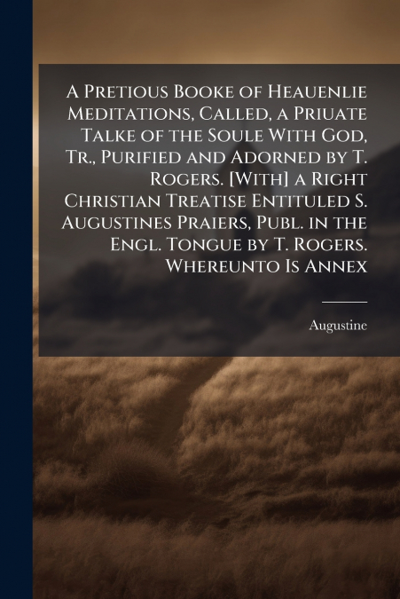 A Pretious Booke of Heauenlie Meditations, Called, a Priuate Talke of the Soule With God, Tr., Purified and Adorned by T. Rogers. [With] a Right Christian Treatise Entituled S. Augustines Praiers, Pub