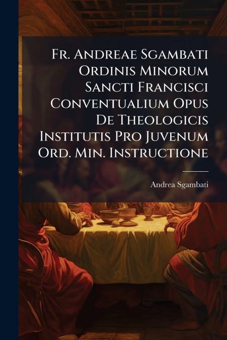 Fr. Andreae Sgambati Ordinis Minorum Sancti Francisci Conventualium Opus De Theologicis Institutis Pro Juvenum Ord. Min. Instructione