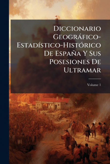 Diccionario Geográfico-Estadístico-Histórico De España Y Sus Posesiones De Ultramar; Volume 1