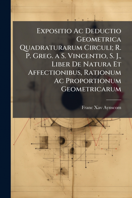 Expositio Ac Deductio Geometrica Quadraturarum Circuli; R. P. Greg. a S. Vincentio, S. J., Liber De Natura Et Affectionibus, Rationum Ac Proportionum Geometricarum
