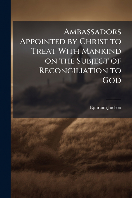 Ambassadors Appointed by Christ to Treat With Mankind on the Subject of Reconciliation to God