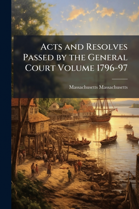 Acts and Resolves Passed by the General Court Volume 1796-97