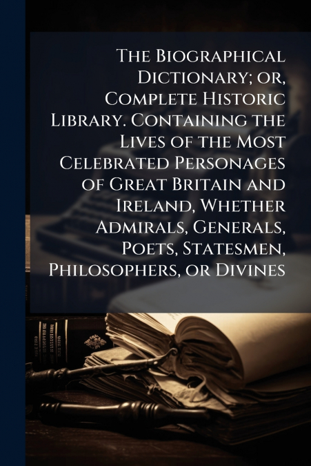 The Biographical Dictionary; or, Complete Historic Library. Containing the Lives of the Most Celebrated Personages of Great Britain and Ireland, Whether Admirals, Generals, Poets, Statesmen, Philosoph
