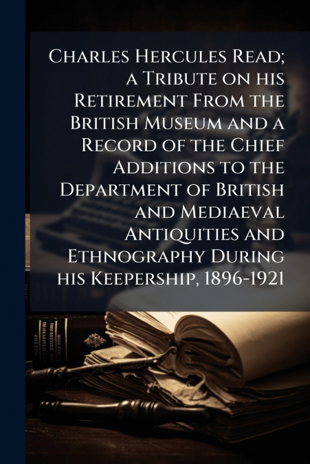 Charles Hercules Read; a Tribute on his Retirement From the British Museum and a Record of the Chief Additions to the Department of British and Mediaeval Antiquities and Ethnography During his Keepers