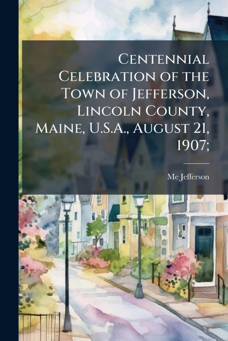 Centennial Celebration of the Town of Jefferson, Lincoln County, Maine, U.S.A., August 21, 1907;