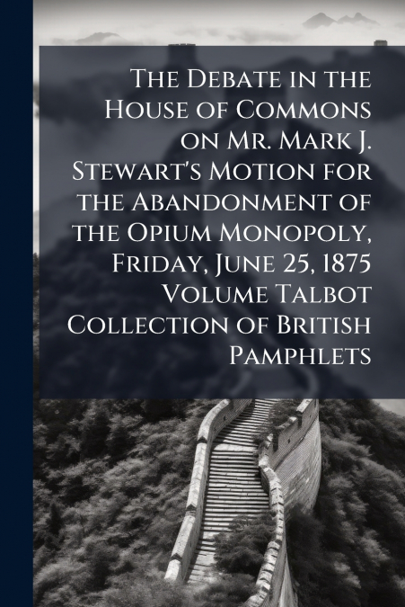 The Debate in the House of Commons on Mr. Mark J. Stewart’s Motion for the Abandonment of the Opium Monopoly, Friday, June 25, 1875 Volume Talbot Collection of British Pamphlets