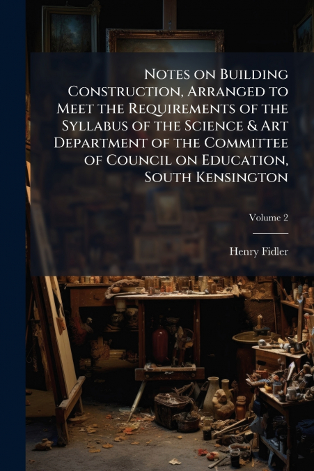 Notes on Building Construction, Arranged to Meet the Requirements of the Syllabus of the Science & Art Department of the Committee of Council on Education, South Kensington; Volume 2