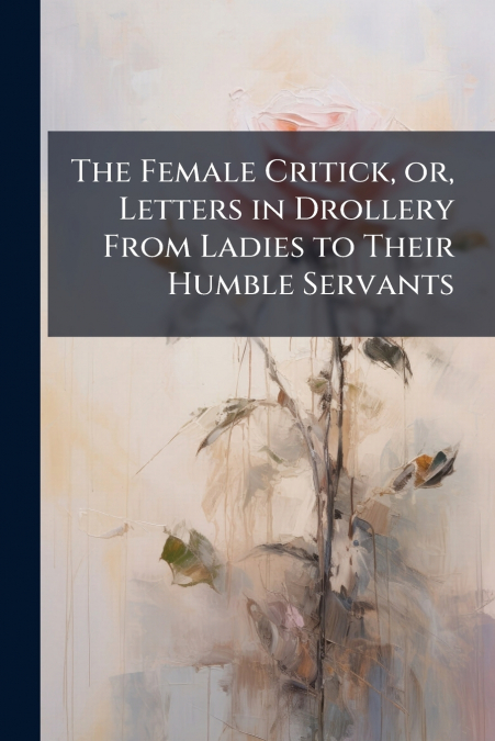 The Female Critick, or, Letters in Drollery From Ladies to Their Humble Servants