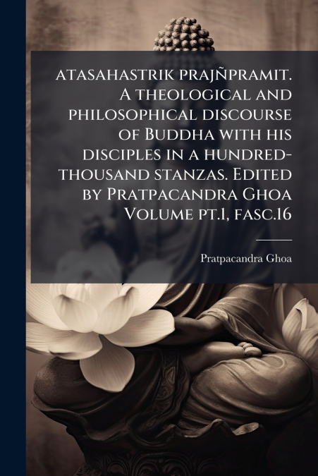 atasahastrik prajñpramit. A theological and philosophical discourse of Buddha with his disciples in a hundred-thousand stanzas. Edited by Pratpacandra Ghoa Volume pt.1, fasc.16