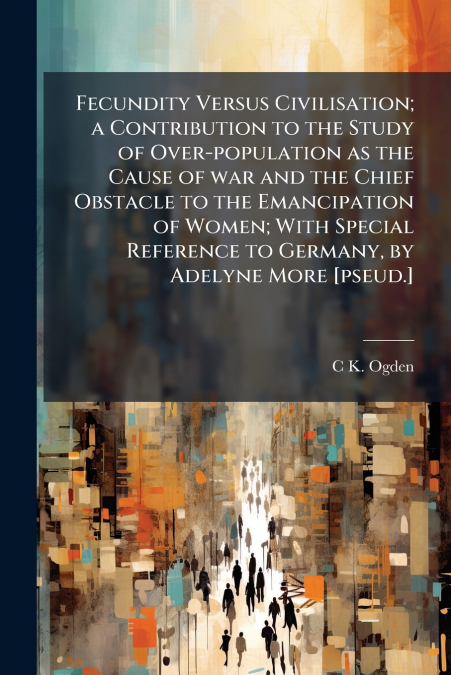 Fecundity Versus Civilisation; a Contribution to the Study of Over-population as the Cause of war and the Chief Obstacle to the Emancipation of Women; With Special Reference to Germany, by Adelyne Mor