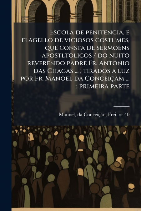 Escola de penitencia, e flagello de viciosos costumes, que consta de sermoens apostltolicos / do nuito reverendo padre Fr. Antonio das Chagas ... ; tirados a luz por Fr. Manoel da Conceiçam ... ; prim