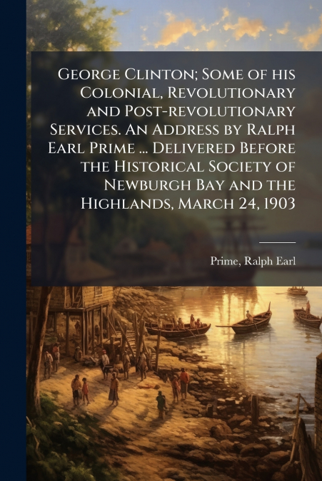 George Clinton; Some of his Colonial, Revolutionary and Post-revolutionary Services. An Address by Ralph Earl Prime ... Delivered Before the Historical Society of Newburgh Bay and the Highlands, March