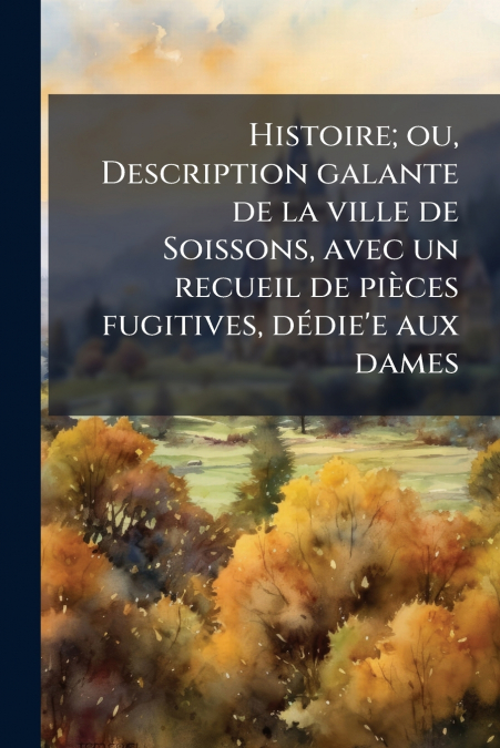Histoire; ou, Description galante de la ville de Soissons, avec un recueil de pièces fugitives, dédie’e aux dames
