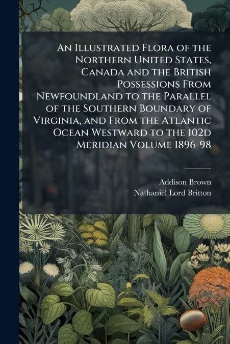 An Illustrated Flora of the Northern United States, Canada and the British Possessions From Newfoundland to the Parallel of the Southern Boundary of Virginia, and From the Atlantic Ocean Westward to t
