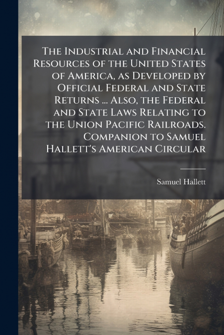 The Industrial and Financial Resources of the United States of America, as Developed by Official Federal and State Returns ... Also, the Federal and State Laws Relating to the Union Pacific Railroads.