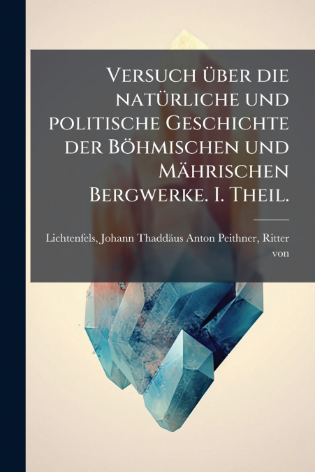 Versuch über die natürliche und politische Geschichte der Böhmischen und Mährischen Bergwerke. I. Theil.