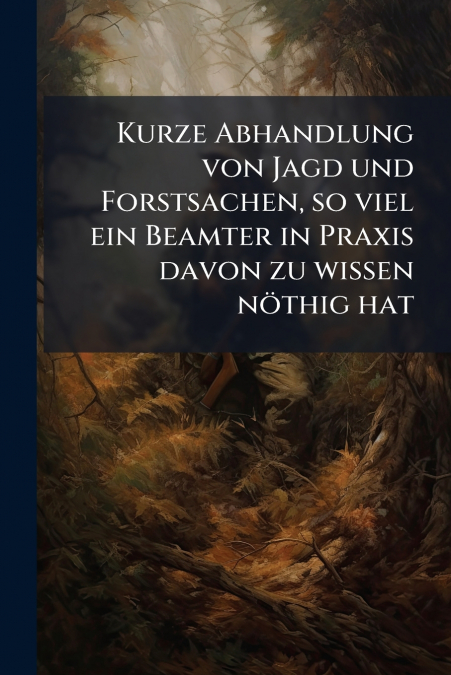 Kurze Abhandlung von Jagd und Forstsachen, so viel ein Beamter in Praxis davon zu wissen nöthig hat