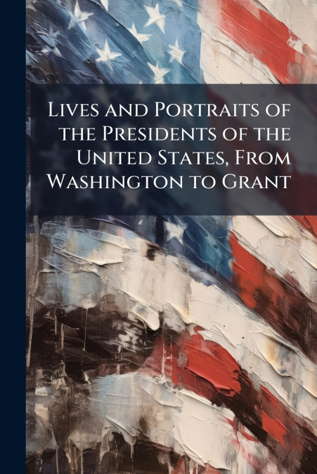 Lives and Portraits of the Presidents of the United States, From Washington to Grant