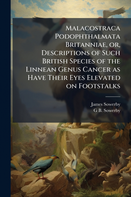 Malacostraca Podophthalmata Britanniae, or, Descriptions of Such British Species of the Linnean Genus Cancer as Have Their Eyes Elevated on Footstalks