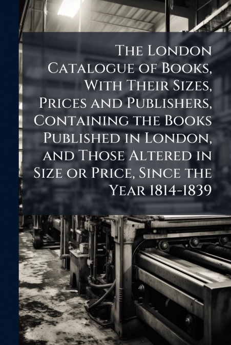 The London Catalogue of Books, With Their Sizes, Prices and Publishers, Containing the Books Published in London, and Those Altered in Size or Price, Since the Year 1814-1839
