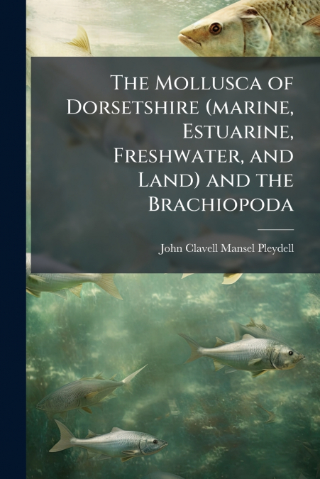 The Mollusca of Dorsetshire (marine, Estuarine, Freshwater, and Land) and the Brachiopoda