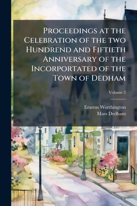 Proceedings at the Celebration of the two Hundrend and Fiftieth Anniversary of the Incorportated of the Town of Dedham; Volume 2