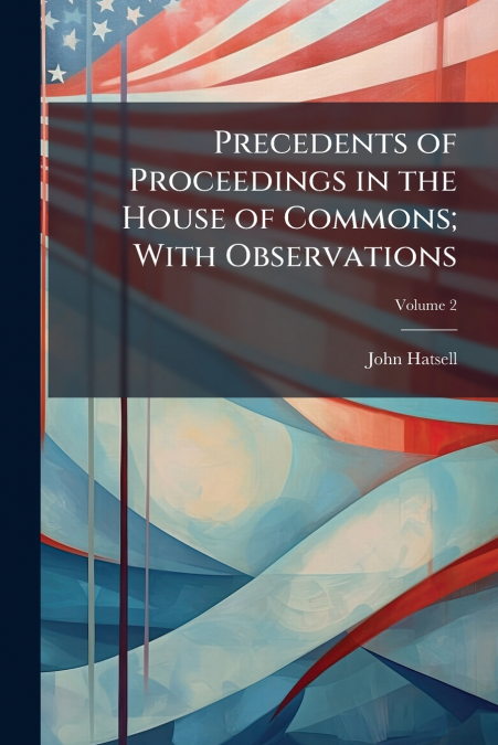 Precedents of Proceedings in the House of Commons; With Observations; Volume 2
