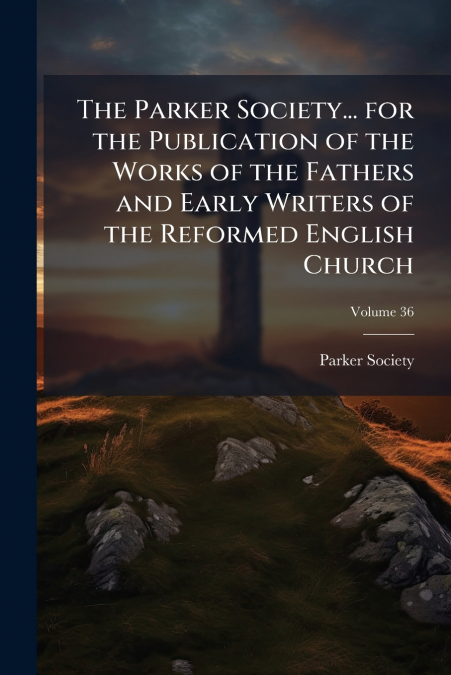 The Parker Society... for the Publication of the Works of the Fathers and Early Writers of the Reformed English Church; Volume 36