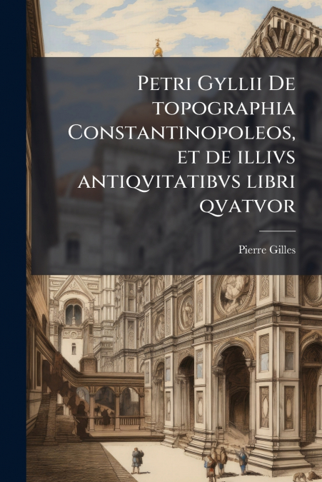 Petri Gyllii De topographia Constantinopoleos, et de illivs antiqvitatibvs libri qvatvor
