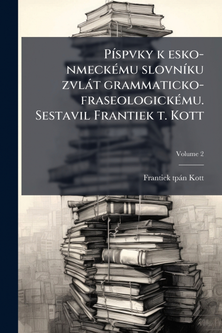 Píspvky k esko-nmeckému slovníku zvlát grammaticko-fraseologickému. Sestavil Frantiek t. Kott; Volume 2